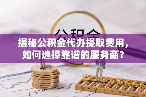 龙圩揭秘公积金代办提取费用，如何选择靠谱的服务商？