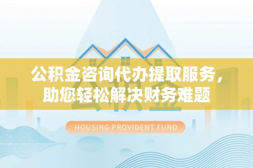 龙圩公积金咨询代办提取服务，助您轻松解决财务难题