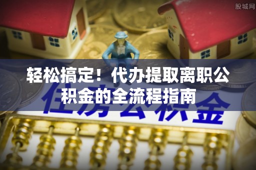 龙圩轻松搞定！代办提取离职公积金的全流程指南