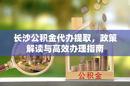 龙圩长沙公积金代办提取，政策解读与高效办理指南