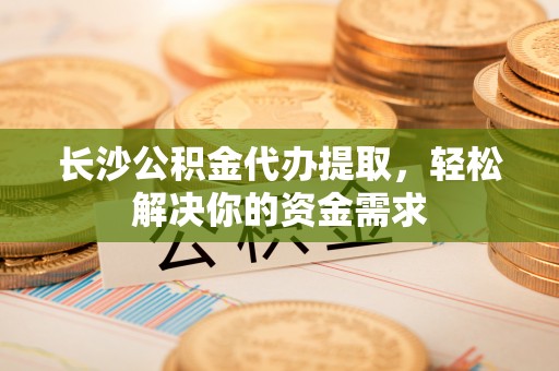 龙圩长沙公积金代办提取，轻松解决你的资金需求