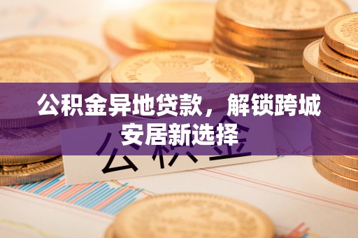 龙圩公积金异地贷款，解锁跨城安居新选择