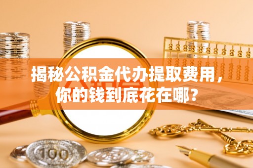 龙圩揭秘公积金代办提取费用，你的钱到底花在哪？