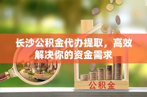 龙圩长沙公积金代办提取，高效解决你的资金需求