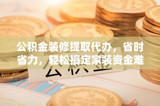 龙圩公积金装修提取代办，省时省力，轻松搞定家装资金难题