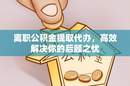 龙圩离职公积金提取代办，高效解决你的后顾之忧