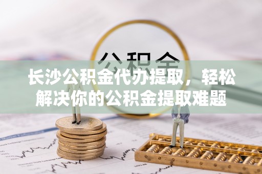 龙圩长沙公积金代办提取，轻松解决你的公积金提取难题