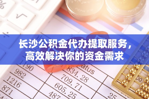 龙圩长沙公积金代办提取服务，高效解决你的资金需求