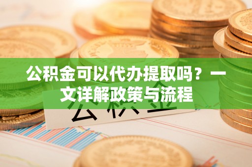 龙圩公积金可以代办提取吗？一文详解政策与流程