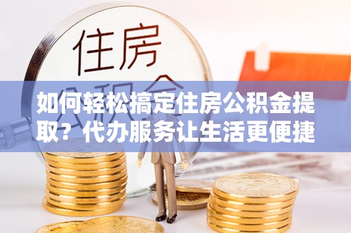 龙圩如何轻松搞定住房公积金提取？代办服务让生活更便捷