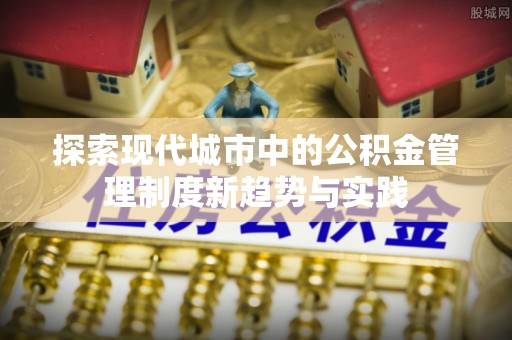 龙圩探索现代城市中的公积金管理制度新趋势与实践