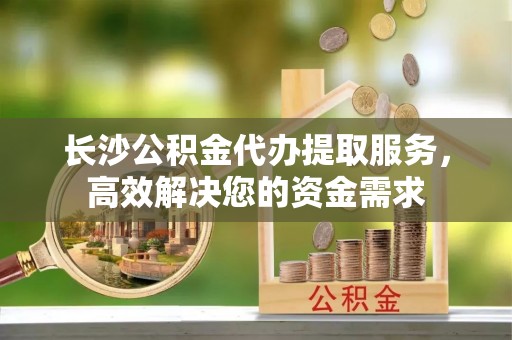 龙圩长沙公积金代办提取服务，高效解决您的资金需求