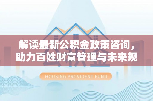 龙圩解读最新公积金政策咨询，助力百姓财富管理与未来规划