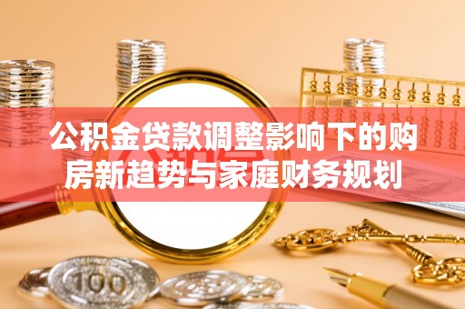 龙圩公积金贷款调整影响下的购房新趋势与家庭财务规划