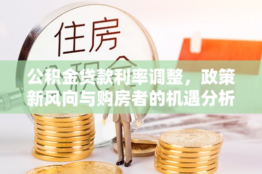 龙圩公积金贷款利率调整，政策新风向与购房者的机遇分析