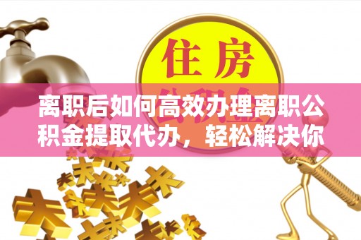 龙圩离职后如何高效办理离职公积金提取代办，轻松解决你的后顾之忧