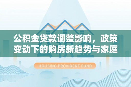 龙圩公积金贷款调整影响，政策变动下的购房新趋势与家庭财务规划
