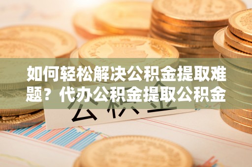 龙圩如何轻松解决公积金提取难题？代办公积金提取公积金服务详解