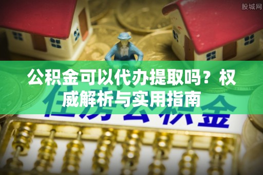 龙圩公积金可以代办提取吗？权威解析与实用指南