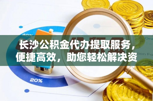 龙圩长沙公积金代办提取服务，便捷高效，助您轻松解决资金需求