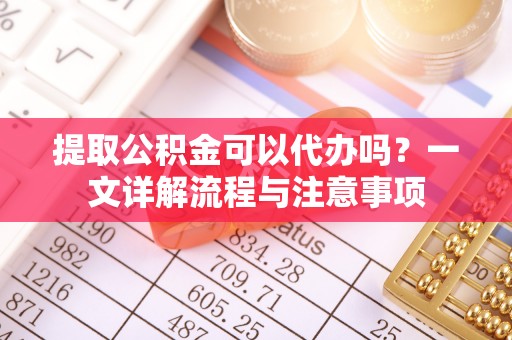 龙圩提取公积金可以代办吗？一文详解流程与注意事项