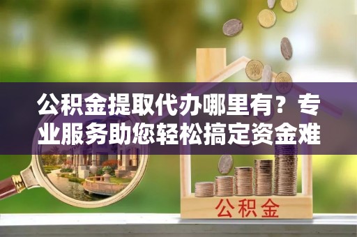 龙圩公积金提取代办哪里有？专业服务助您轻松搞定资金难题