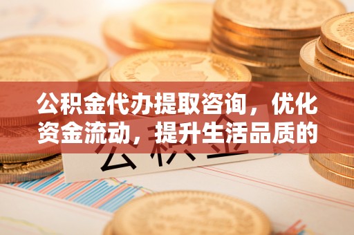 龙圩公积金代办提取咨询，优化资金流动，提升生活品质的明智选择