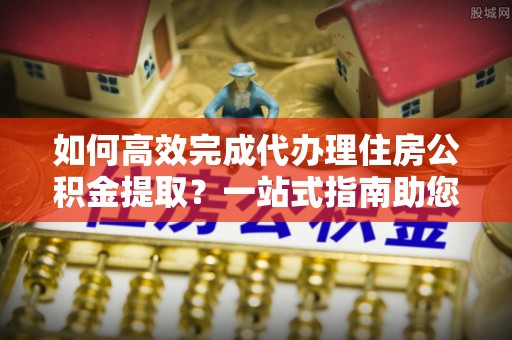 龙圩如何高效完成代办理住房公积金提取？一站式指南助您轻松搞定