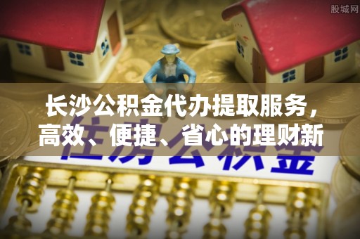 龙圩长沙公积金代办提取服务，高效、便捷、省心的理财新选择