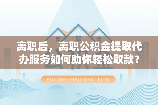 龙圩离职后，离职公积金提取代办服务如何助你轻松取款？
