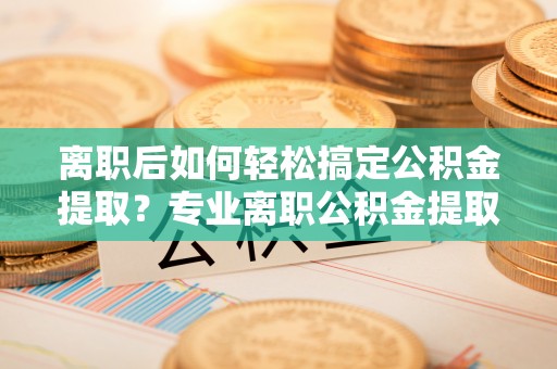 龙圩离职后如何轻松搞定公积金提取？专业离职公积金提取代办服务来帮你