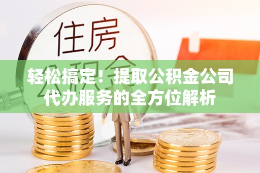 龙圩轻松搞定！提取公积金公司代办服务的全方位解析