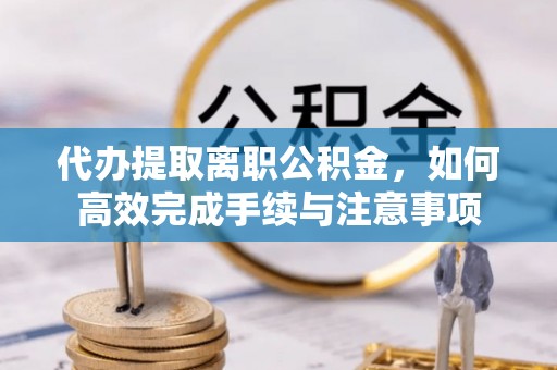 龙圩代办提取离职公积金，如何高效完成手续与注意事项