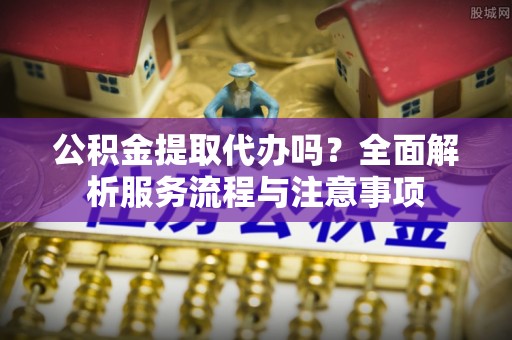 龙圩公积金提取代办吗？全面解析服务流程与注意事项
