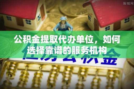 龙圩公积金提取代办单位，如何选择靠谱的服务机构