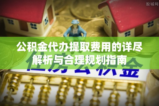 龙圩公积金代办提取费用的详尽解析与合理规划指南