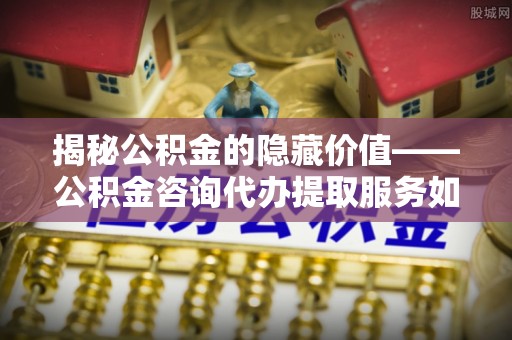 龙圩揭秘公积金的隐藏价值——公积金咨询代办提取服务如何助您财富增值