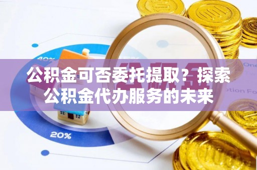 龙圩公积金可否委托提取？探索公积金代办服务的未来