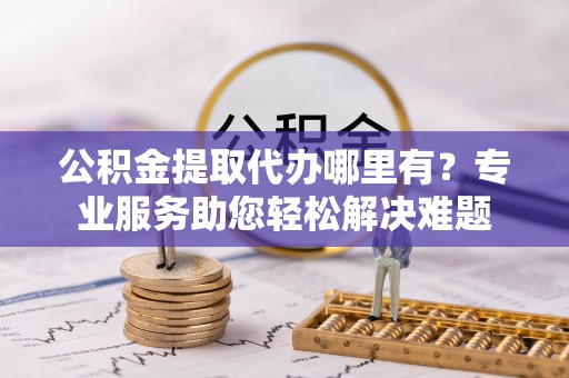 龙圩公积金提取代办哪里有？专业服务助您轻松解决难题